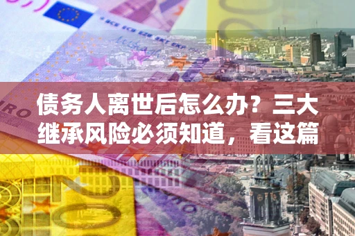 北京债务人离世后怎么办？三大继承风险必须知道，看这篇就够了