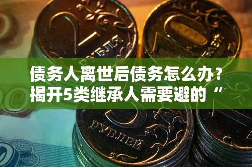 北京债务人离世后债务怎么办？揭开5类继承人需要避的“坑”