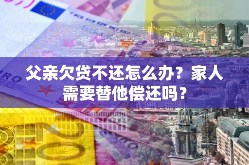 北京父亲欠贷不还怎么办？家人需要替他偿还吗？
